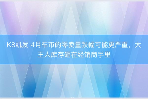 K8凯发 4月车市的零卖量跌幅可能更严重，大王人库存砸在经销商手里