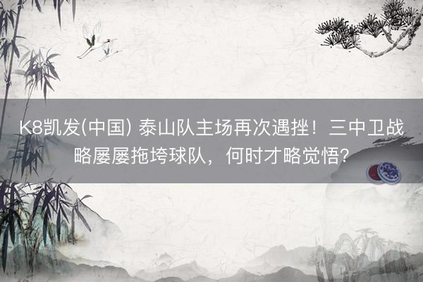 K8凯发(中国) 泰山队主场再次遇挫！三中卫战略屡屡拖垮球队，何时才略觉悟？
