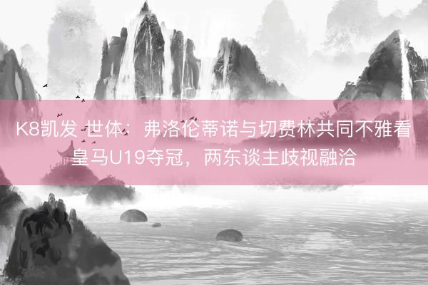 K8凯发 世体：弗洛伦蒂诺与切费林共同不雅看皇马U19夺冠，两东谈主歧视融洽