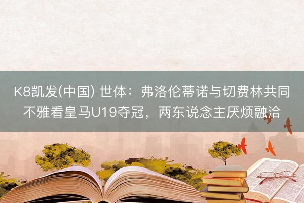 K8凯发(中国) 世体：弗洛伦蒂诺与切费林共同不雅看皇马U19夺冠，两东说念主厌烦融洽