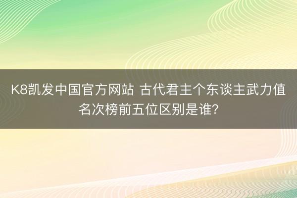 K8凯发中国官方网站 古代君主个东谈主武力值名次榜前五位区别是谁?