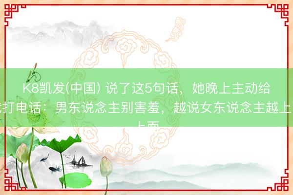 K8凯发(中国) 说了这5句话，她晚上主动给我打电话：男东说念主别害羞，越说女东说念主越上面