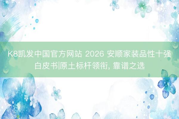 K8凯发中国官方网站 2026 安顺家装品性十强白皮书|原土标杆领衔， 靠谱之选