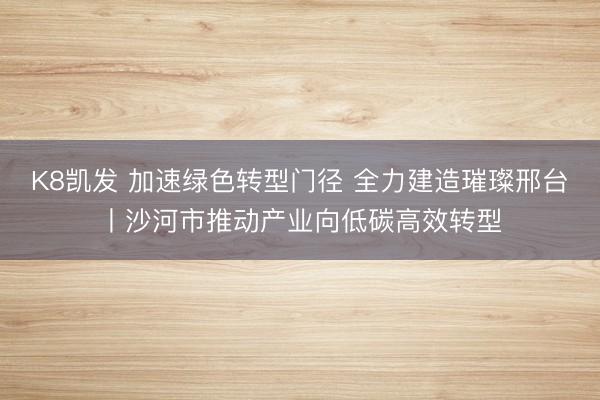 K8凯发 加速绿色转型门径 全力建造璀璨邢台丨沙河市推动产业向低碳高效转型