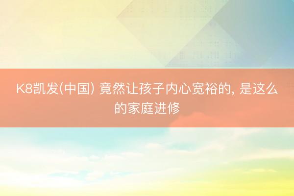 K8凯发(中国) 竟然让孩子内心宽裕的， 是这么的家庭进修
