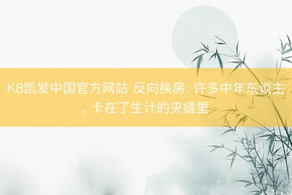 K8凯发中国官方网站 反向换房: 许多中年东谈主， 卡在了生计的夹缝里