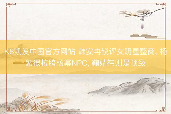 K8凯发中国官方网站 韩安冉锐评女明星整商， 杨紫很拉胯杨幂NPC， 鞠婧祎则是顶级