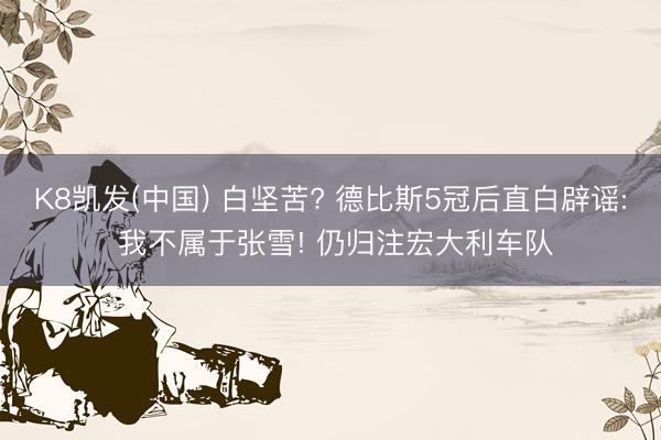 K8凯发(中国) 白坚苦? 德比斯5冠后直白辟谣: 我不属于张雪! 仍归注宏大利车队