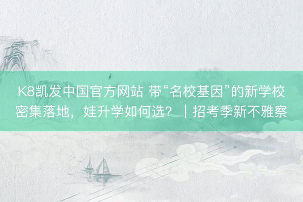K8凯发中国官方网站 带“名校基因”的新学校密集落地，娃升学如何选？｜招考季新不雅察