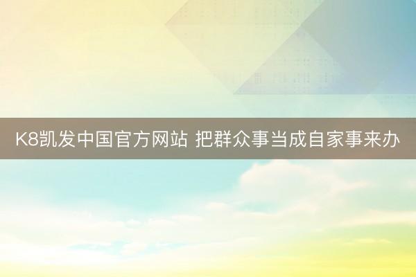 K8凯发中国官方网站 把群众事当成自家事来办