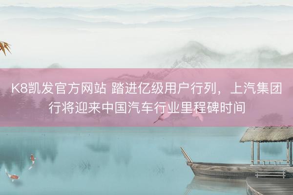 K8凯发官方网站 踏进亿级用户行列，上汽集团行将迎来中国汽车行业里程碑时间