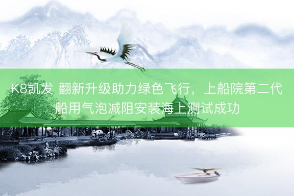 K8凯发 翻新升级助力绿色飞行，上船院第二代船用气泡减阻安装海上测试成功