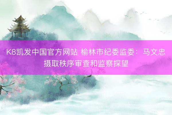 K8凯发中国官方网站 榆林市纪委监委：马文忠摄取秩序审查和监察探望