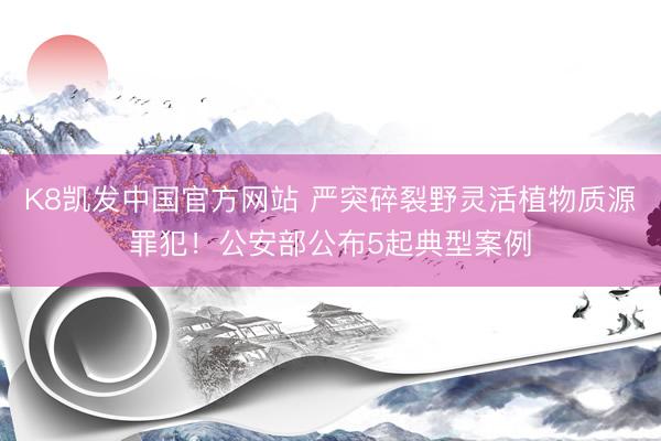 K8凯发中国官方网站 严突碎裂野灵活植物质源罪犯！公安部公布5起典型案例