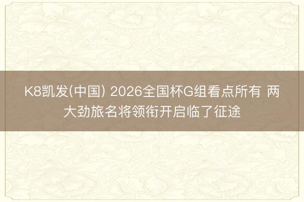 K8凯发(中国) 2026全国杯G组看点所有 两大劲旅名将领衔开启临了征途
