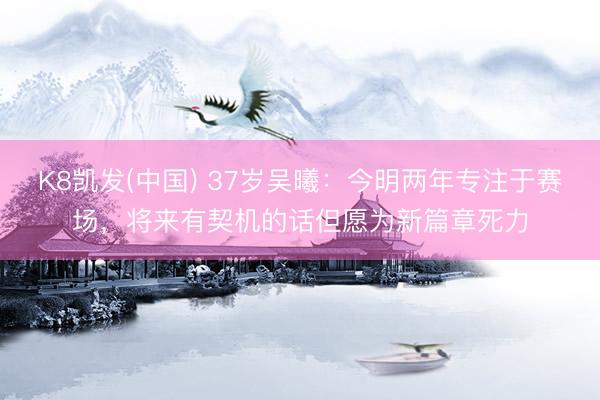 K8凯发(中国) 37岁吴曦：今明两年专注于赛场，将来有契机的话但愿为新篇章死力