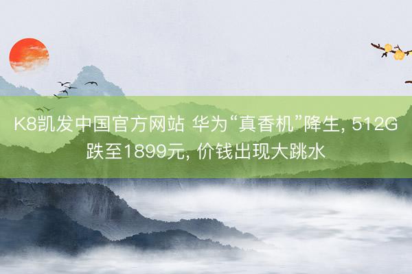 K8凯发中国官方网站 华为“真香机”降生， 512G跌至1899元， 价钱出现大跳水