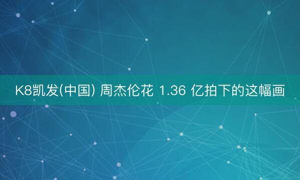 K8凯发(中国) 周杰伦花 1.36 亿拍下的这幅画