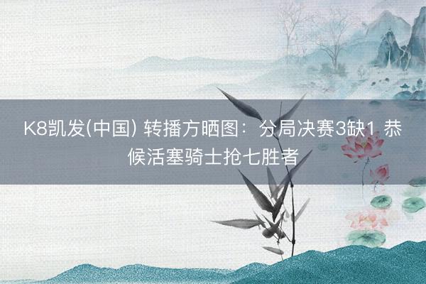 K8凯发(中国) 转播方晒图：分局决赛3缺1 恭候活塞骑士抢七胜者