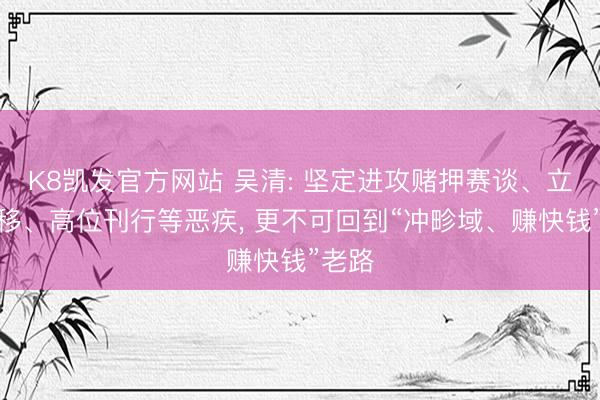 K8凯发官方网站 吴清: 坚定进攻赌押赛谈、立场漂移、高位刊行等恶疾， 更不可回到“冲畛域、赚快钱”老路