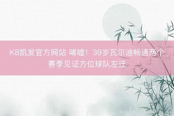 K8凯发官方网站 唏嘘！39岁瓦尔迪畅通两个赛季见证方位球队左迁