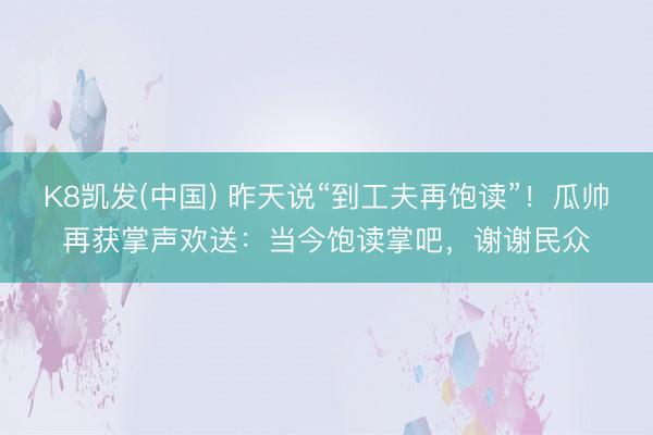 K8凯发(中国) 昨天说“到工夫再饱读”！瓜帅再获掌声欢送：当今饱读掌吧，谢谢民众