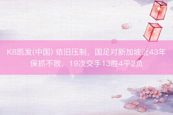 K8凯发(中国) 依旧压制，国足对新加坡近43年保抓不败，19次交手13胜4平2负