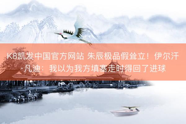 K8凯发中国官方网站 朱辰极品假耸立！伊尔汗·凡迪：我以为我方填塞走时得回了进球