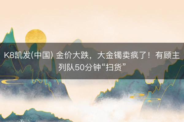 K8凯发(中国) 金价大跌，大金镯卖疯了！有顾主列队50分钟“扫货”