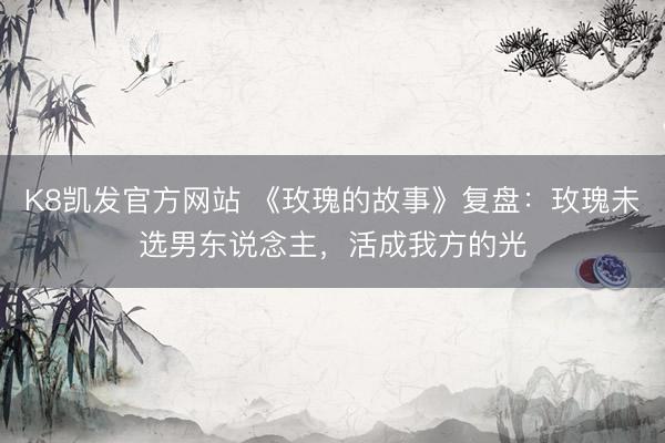K8凯发官方网站 《玫瑰的故事》复盘：玫瑰未选男东说念主，活