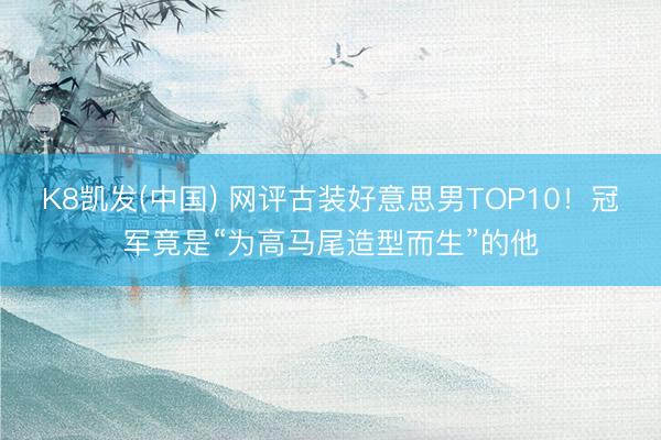 K8凯发(中国) 网评古装好意思男TOP10！冠军竟是“为高马尾造型而生”的他