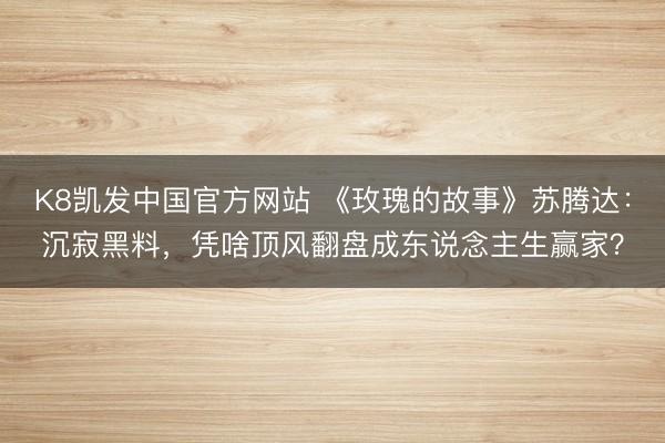 K8凯发中国官方网站 《玫瑰的故事》苏腾达：沉寂黑料，凭啥顶风翻盘成东说念主生赢家？