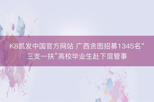 K8凯发中国官方网站 广西贪图招募1345名“三支一扶”高校毕业生赴下层管事