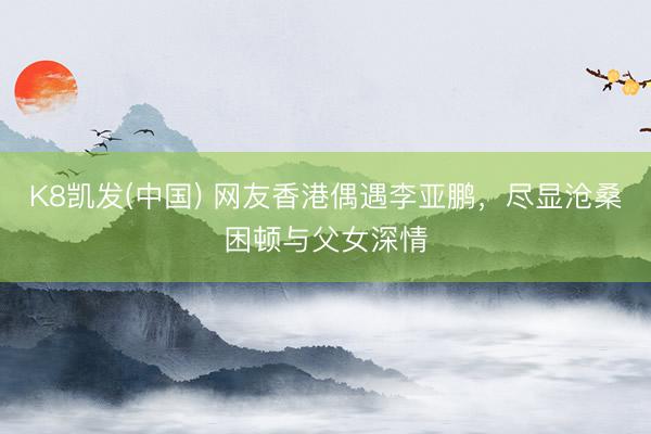 K8凯发(中国) 网友香港偶遇李亚鹏，尽显沧桑困顿与父女深情