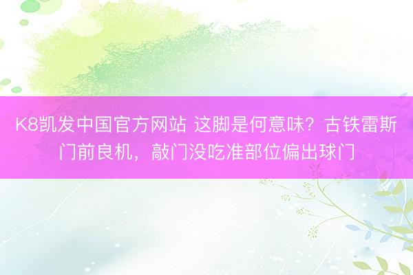 K8凯发中国官方网站 这脚是何意味？古铁雷斯门前良机，敲门没吃准部位偏出球门