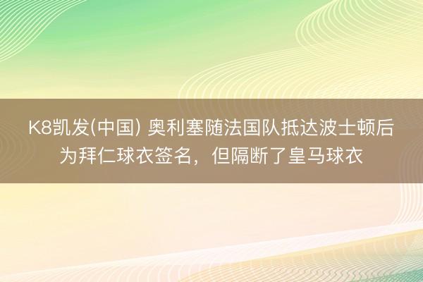 K8凯发(中国) 奥利塞随法国队抵达波士顿后为拜仁球衣签名，但隔断了皇马球衣
