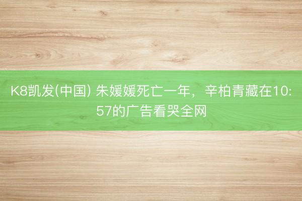 K8凯发(中国) 朱媛媛死亡一年,辛柏青藏在10:57的广告看哭全网
