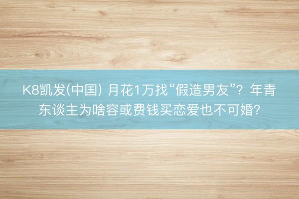 K8凯发(中国) 月花1万找“假造男友”？年青东谈主为啥容或费钱买恋爱也不可婚？