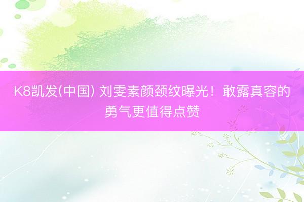 K8凯发(中国) 刘雯素颜颈纹曝光!敢露真容的勇气更值得点赞