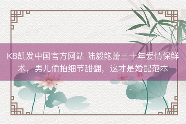 K8凯发中国官方网站 陆毅鲍蕾三十年爱情保鲜术，男儿偷拍细节甜翻，这才是婚配范本