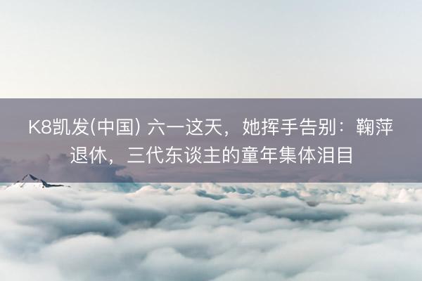 K8凯发(中国) 六一这天，她挥手告别：鞠萍退休，三代东谈主的童年集体泪目