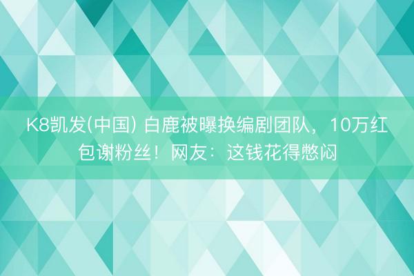 K8凯发(中国) 白鹿被曝换编剧团队，10万红包谢粉丝！网友：这钱花得憋闷