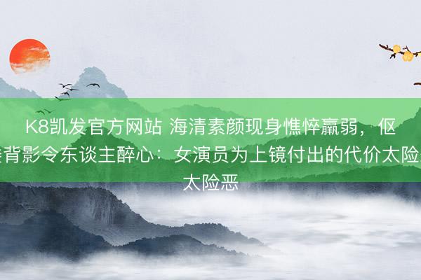 K8凯发官方网站 海清素颜现身憔悴羸弱，伛偻背影令东谈主醉心：女演员为上镜付出的代价太险恶