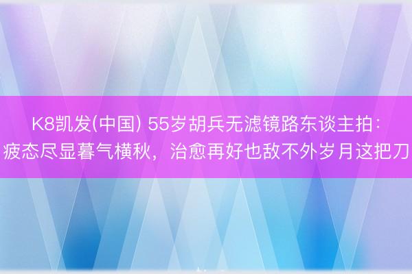 K8凯发(中国) 55岁胡兵无滤镜路东谈主拍：疲态尽显暮气横秋，治愈再好也敌不外岁月这把刀