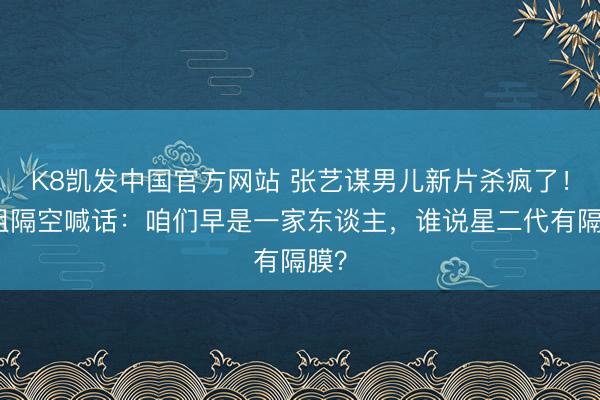 K8凯发中国官方网站 张艺谋男儿新片杀疯了！姐姐隔空喊话：咱们早是一家东谈主，谁说星二代有隔膜？