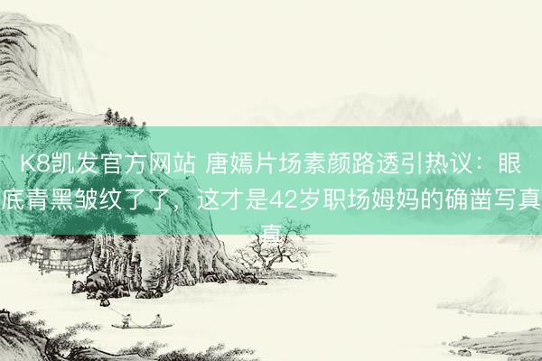 K8凯发官方网站 唐嫣片场素颜路透引热议：眼底青黑皱纹了了，这才是42岁职场姆妈的确凿写真