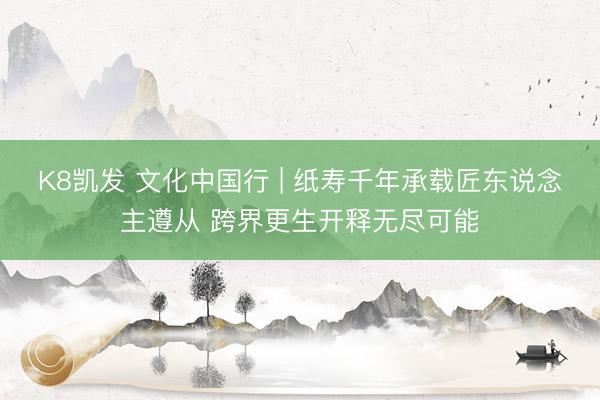 K8凯发 文化中国行 | 纸寿千年承载匠东说念主遵从 跨界更生开释无尽可能