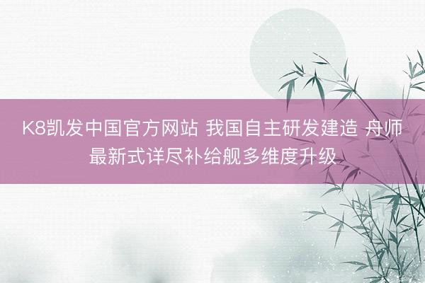 K8凯发中国官方网站 我国自主研发建造 舟师最新式详尽补给舰多维度升级