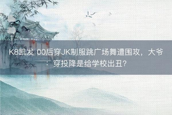 K8凯发 00后穿JK制服跳广场舞遭围攻，大爷：穿投降是给学校出丑？