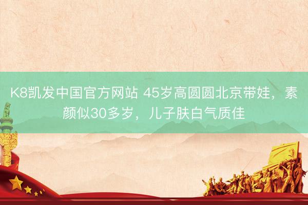 K8凯发中国官方网站 45岁高圆圆北京带娃,素颜似30多岁,儿子肤白气质佳